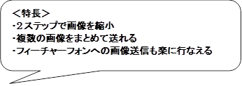 ＜特長＞
・2ステップで画像を縮小
・複数の画像をまとめて送れる
・フィーチャーフォンへの画像送信も楽に行なえる
