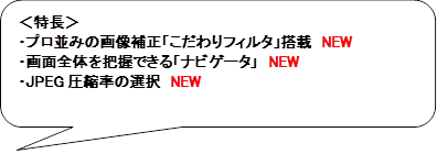 ＜特長＞
・プロ並みの画像補正「こだわりフィルタ」搭載　NEW
・画面全体を把握できる「ナビゲータ」　NEW
・JPEG圧縮率の選択　NEW

