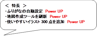 ＜　特長　＞
・ふりがなの自動設定　Power UP
・地図作成ツールを刷新　Power UP
・使いやすいイラスト300点を追加　Power UP
